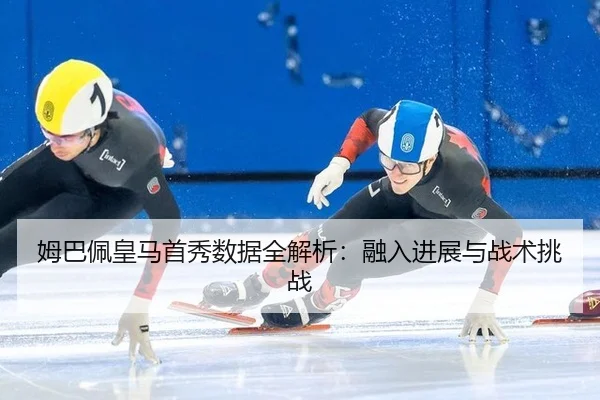 姆巴佩皇马首秀数据全解析：融入进展与战术挑战