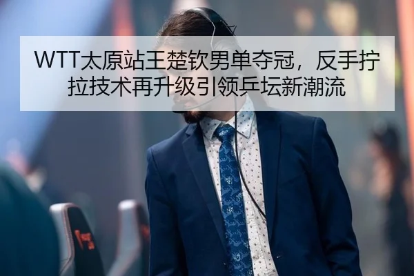 WTT太原站王楚钦男单夺冠，反手拧拉技术再升级引领乒坛新潮流